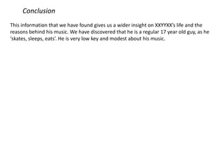 Conclusion
This information that we have found gives us a wider insight on XXYYXX’s life and the
reasons behind his music. We have discovered that he is a regular 17 year old guy, as he
‘skates, sleeps, eats’. He is very low key and modest about his music.
 