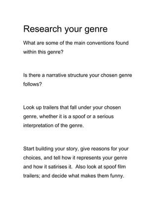 Research your genre
What are some of the main conventions found
within this genre?



Is there a narrative structure your chosen genre
follows?



Look up trailers that fall under your chosen
genre, whether it is a spoof or a serious
interpretation of the genre.



Start building your story, give reasons for your
choices, and tell how it represents your genre
and how it satirises it. Also look at spoof film
trailers; and decide what makes them funny.
 