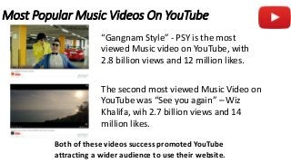 Most Popular Music Videos On YouTube
“Gangnam Style” - PSY is the most
viewed Music video on YouTube, with
2.8 billion views and 12 million likes.
The second most viewed Music Video on
YouTube was “See you again” – Wiz
Khalifa, wih 2.7 billion views and 14
million likes.
Both of these videos success promoted YouTube
attracting a wider audience to use their website.
 