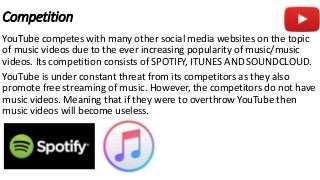 Competition
YouTube competes with many other social media websites on the topic
of music videos due to the ever increasing popularity of music/music
videos. Its competition consists of SPOTIFY, ITUNES AND SOUNDCLOUD.
YouTube is under constant threat from its competitors as they also
promote free streaming of music. However, the competitors do not have
music videos. Meaning that if they were to overthrow YouTube then
music videos will become useless.
 