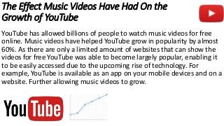 The Effect Music Videos Have Had On the
Growth of YouTube
YouTube has allowed billions of people to watch music videos for free
online. Music videos have helped YouTube grow in popularity by almost
60%. As there are only a limited amount of websites that can show the
videos for free YouTube was able to become largely popular, enabling it
to be easily accessed due to the upcoming rise of technology. For
example, YouTube is available as an app on your mobile devices and on a
website. Further allowing music videos to grow.
 