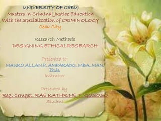 UNIVERSITY OF CEBU
Masters In Criminal Justice Education
With the Specialization of CRIMINOLOGY
Cebu City
Research Methods
DESIGNING ETHICALRESEARCH
Presented to:
MAURO ALLAN P. AMPARADO, MBA, MAN,
Ph.D.
Instructor
Presented by:
Reg. Crmgst. RAE KATHRINE T. GOSOSO
Student
 