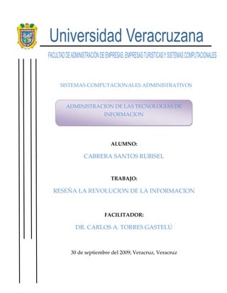 -824230-509905                                   SISTEMAS COMPUTACIONALES ADMINISTRATIVOS ADMINISTRACION DE LAS TECNOLOGIAS DE               INFORMACION      ALUMNO: CABRERA SANTOS RUBISEL TRABAJO: RESEÑA LA REVOLUCION DE LA INFORMACION FACILITADOR: DR. CARLOS A. TORRES GASTELÚ 30 de septiembre del 2009; Veracruz, Veracruz La revolución de la información. Como utilizar el modelo de evolución de la información para que su empresa crezca es un libro muy interesante de los autores Jim Davis, Gloria J Miller y Allan Russell, el cual nos señala y muestra cómo utilizar el modelo de evolución de la información, catalogando al mismo tiempo el nivel de las empresas. llegando con esto a saber en el nivel actual de la misma en la actualidad, para después poder evolucionar a los niveles más altos. En el libro se menciona que es necesario hacer un análisis para conocer la situación actual de la empresa y conocer las ventajas con las que cuenta nuestra empresa y las necesidades que requerimos. También se habla de diversos análisis que se deben hacer en la empresa tanto en el entorno colectivo como individual determinando funciones para conocer en qué lugar estamos situados y hacia donde queremos llegar Los autores hablan sobre los errores que ponen en peligro el futuro de la empresa, los cuales son generalmente situaciones a las que no se les da importancia. Se propone un procedimiento de evaluación de la información y se explican cómo enfrentarse a las dificultades que presentan los proyectos de evolución. El libro consta de 12 capítulos en los cuales se detalla cada uno de los niveles evolutivos en los que se puede encontrar una empresa, sus ventajas y desventajas y el seguimiento de los mismos para lograr subir en cada nivel. Se menciona el modelo de evolución de la información el cual se compone de 5 niveles, los cuales se describen claramente y se puede conocer la situación en que se encuentra la empresa según el nivel, dando a conocer al mismo tiempo las ventajas y limitaciones con las que se cuenta en cada fase. Todo esto en base a los 4 elementos principales en la organización que son: Infraestructura, procedimientos del conocimiento, capital humano y cultura. En la transición hacia otros niveles se habla sobre las actividades para lograrlo, las dificultades que se pueden presentar, además de los beneficios de poder lograr el cambio de nivel. También se muestran ejemplos prácticos.  Este libro es una guía para conocer la situación actual de nuestra empresa, conocer nuestros avances y necesidades, con los cuales podremos lograr mediante una buena gestión de nuestra empresa llegar a tener ventajas competitivas sobre otras empresas. Ser una empresa que se está actualizando constantemente y mejorando procesos atravez del control de los mismos, lo cual nos llevara a no cometer errores. Una empresa con una buena integración en todos sus procesos lograra avanzar mayormente.     