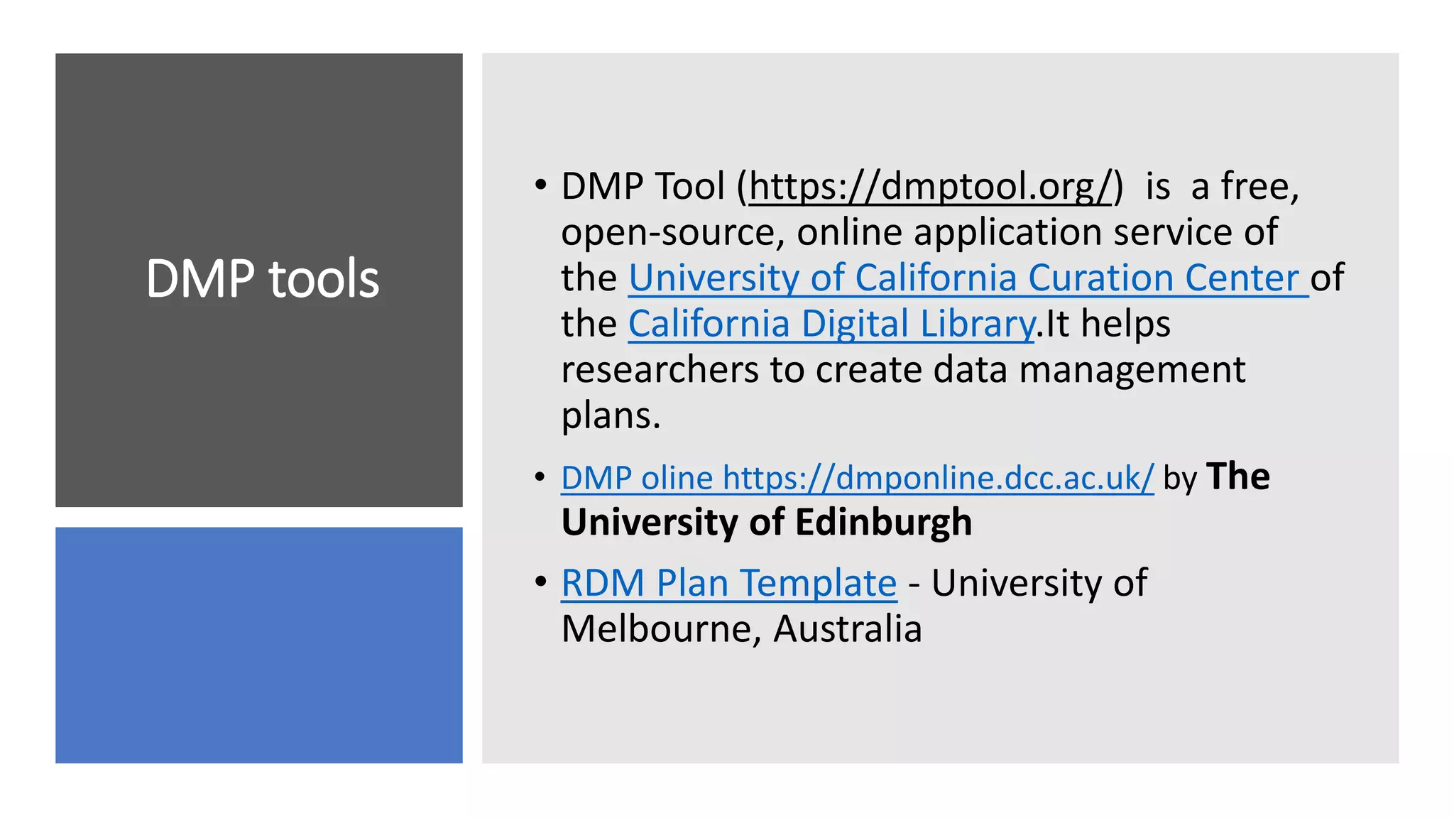 DMP tools
• DMP Tool (https://dmptool.org/) is a free,
open-source, online application service of
the University of California Curation Center of
the California Digital Library.It helps
researchers to create data management
plans.
• DMP oline https://dmponline.dcc.ac.uk/ by The
University of Edinburgh
• RDM Plan Template - University of
Melbourne, Australia
 