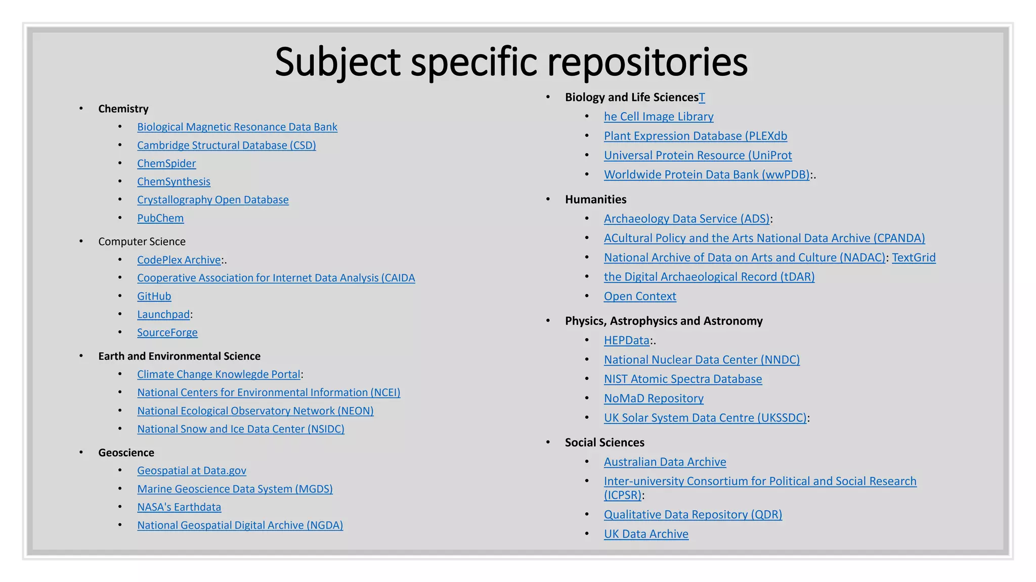 Subject specific repositories
• Chemistry
• Biological Magnetic Resonance Data Bank
• Cambridge Structural Database (CSD)
• ChemSpider
• ChemSynthesis
• Crystallography Open Database
• PubChem
• Computer Science
• CodePlex Archive:.
• Cooperative Association for Internet Data Analysis (CAIDA
• GitHub
• Launchpad:
• SourceForge
• Earth and Environmental Science
• Climate Change Knowlegde Portal:
• National Centers for Environmental Information (NCEI)
• National Ecological Observatory Network (NEON)
• National Snow and Ice Data Center (NSIDC)
• Geoscience
• Geospatial at Data.gov
• Marine Geoscience Data System (MGDS)
• NASA's Earthdata
• National Geospatial Digital Archive (NGDA)
• Biology and Life SciencesT
• he Cell Image Library
• Plant Expression Database (PLEXdb
• Universal Protein Resource (UniProt
• Worldwide Protein Data Bank (wwPDB):.
• Humanities
• Archaeology Data Service (ADS):
• ACultural Policy and the Arts National Data Archive (CPANDA)
• National Archive of Data on Arts and Culture (NADAC): TextGrid
• the Digital Archaeological Record (tDAR)
• Open Context
• Physics, Astrophysics and Astronomy
• HEPData:.
• National Nuclear Data Center (NNDC)
• NIST Atomic Spectra Database
• NoMaD Repository
• UK Solar System Data Centre (UKSSDC):
• Social Sciences
• Australian Data Archive
• Inter-university Consortium for Political and Social Research
(ICPSR):
• Qualitative Data Repository (QDR)
• UK Data Archive
 