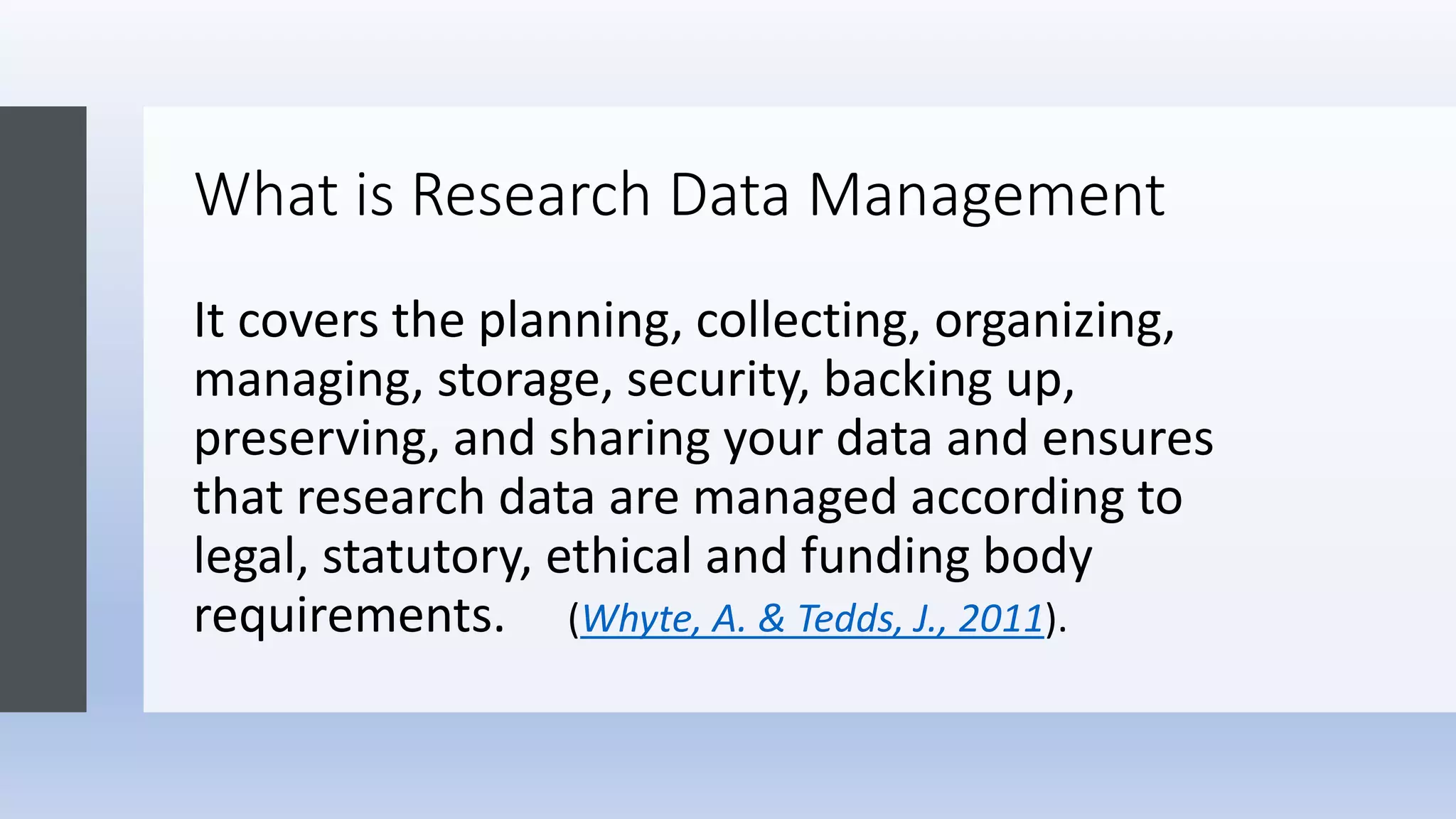 What is Research Data Management
It covers the planning, collecting, organizing,
managing, storage, security, backing up,
preserving, and sharing your data and ensures
that research data are managed according to
legal, statutory, ethical and funding body
requirements. (Whyte, A. & Tedds, J., 2011).
 
