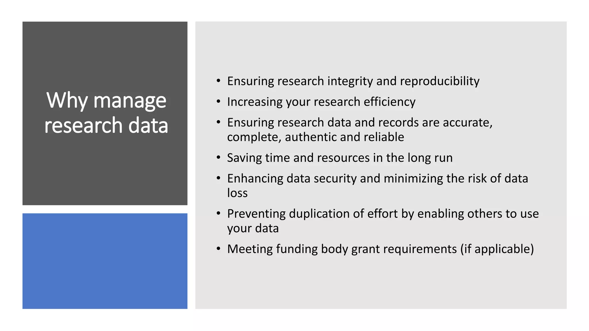 Why manage
research data
• Ensuring research integrity and reproducibility
• Increasing your research efficiency
• Ensuring research data and records are accurate,
complete, authentic and reliable
• Saving time and resources in the long run
• Enhancing data security and minimizing the risk of data
loss
• Preventing duplication of effort by enabling others to use
your data
• Meeting funding body grant requirements (if applicable)
 