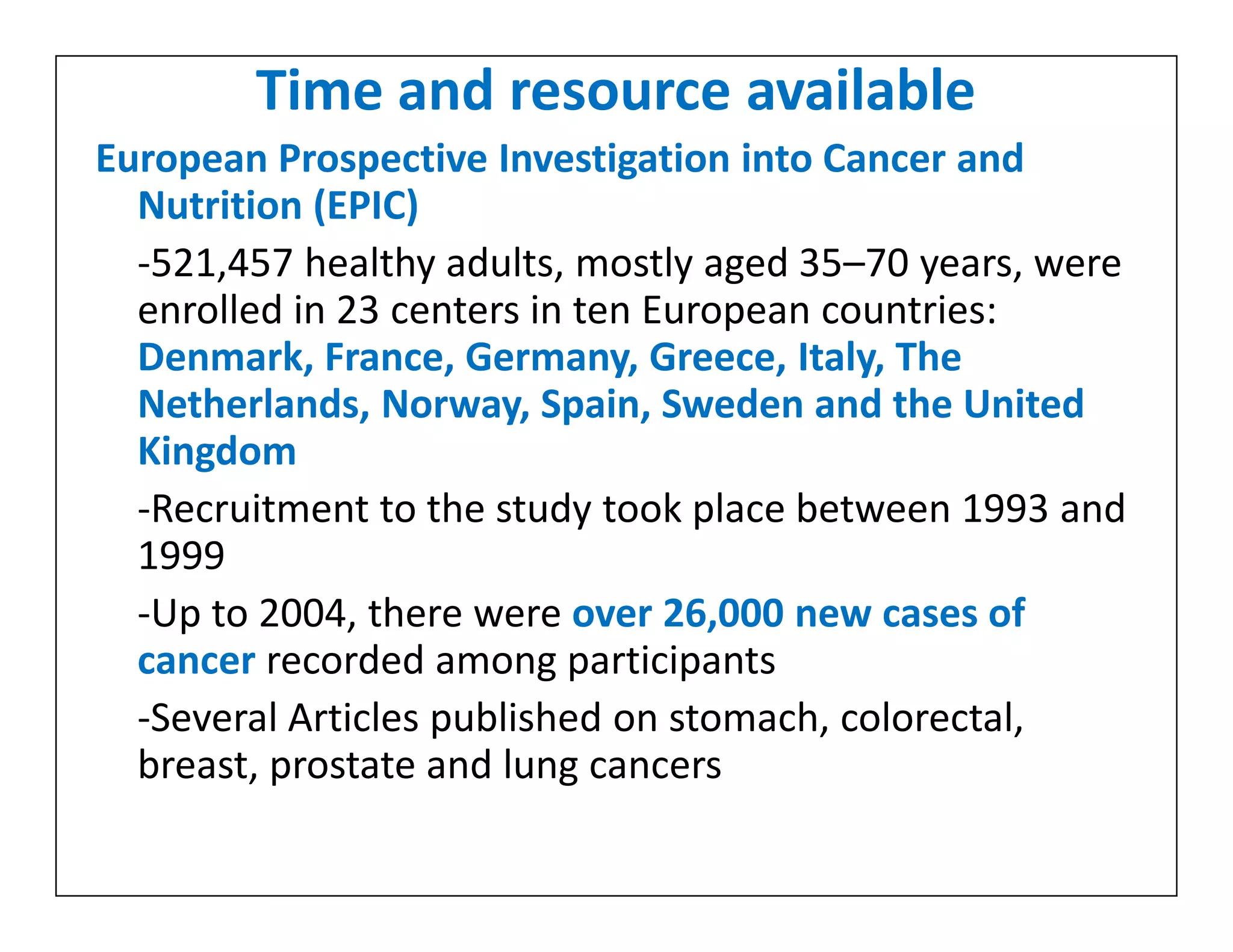 Time and resource available
European Prospective Investigation into Cancer and
Nutrition (EPIC)
-521,457 healthy adults, mostly aged 35–70 years, were
enrolled in 23 centers in ten European countries:
Denmark, France, Germany, Greece, Italy, The
Netherlands, Norway, Spain, Sweden and the United
Kingdom
-Recruitment to the study took place between 1993 and
1999
-Up to 2004, there were over 26,000 new cases of
cancer recorded among participants
-Several Articles published on stomach, colorectal,
breast, prostate and lung cancers
European Prospective Investigation into Cancer and
Nutrition (EPIC)
-521,457 healthy adults, mostly aged 35–70 years, were
enrolled in 23 centers in ten European countries:
Denmark, France, Germany, Greece, Italy, The
Netherlands, Norway, Spain, Sweden and the United
Kingdom
-Recruitment to the study took place between 1993 and
1999
-Up to 2004, there were over 26,000 new cases of
cancer recorded among participants
-Several Articles published on stomach, colorectal,
breast, prostate and lung cancers
 