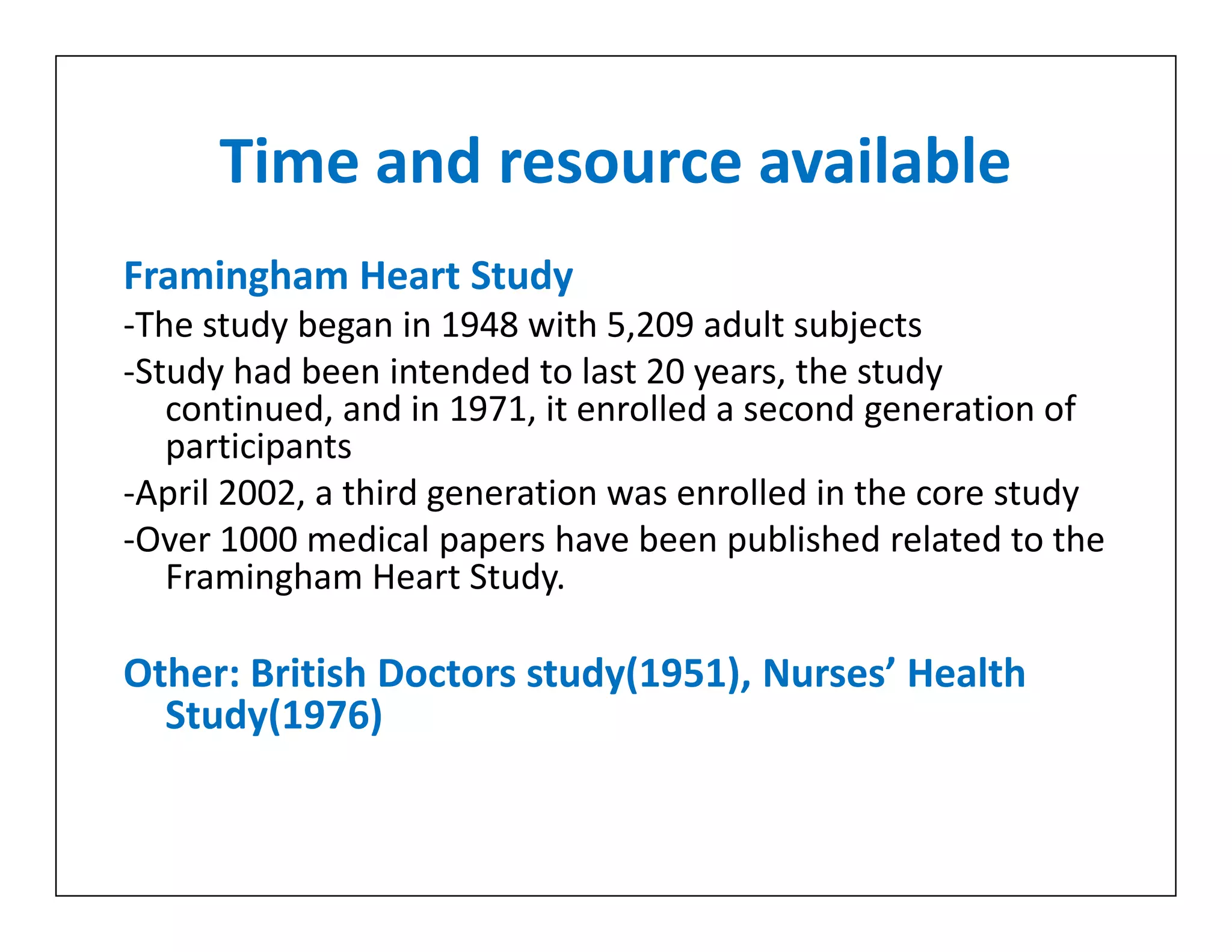 Time and resource available
Framingham Heart Study
-The study began in 1948 with 5,209 adult subjects
-Study had been intended to last 20 years, the study
continued, and in 1971, it enrolled a second generation of
participants
-April 2002, a third generation was enrolled in the core study
-Over 1000 medical papers have been published related to the
Framingham Heart Study.
Other: British Doctors study(1951), Nurses’ Health
Study(1976)
Framingham Heart Study
-The study began in 1948 with 5,209 adult subjects
-Study had been intended to last 20 years, the study
continued, and in 1971, it enrolled a second generation of
participants
-April 2002, a third generation was enrolled in the core study
-Over 1000 medical papers have been published related to the
Framingham Heart Study.
Other: British Doctors study(1951), Nurses’ Health
Study(1976)
 