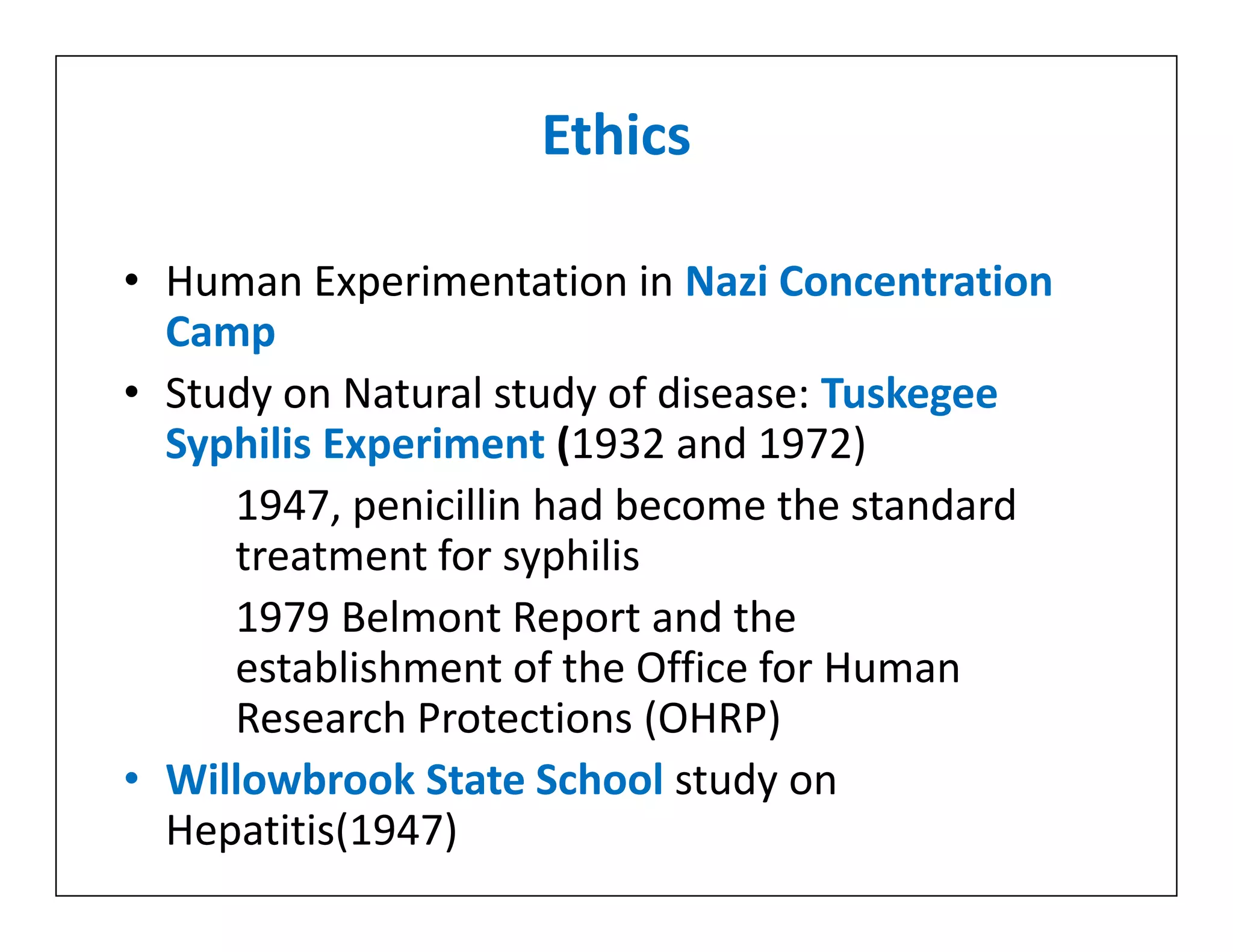 Ethics
• Human Experimentation in Nazi Concentration
Camp
• Study on Natural study of disease: Tuskegee
Syphilis Experiment (1932 and 1972)
1947, penicillin had become the standard
treatment for syphilis
1979 Belmont Report and the
establishment of the Office for Human
Research Protections (OHRP)
• Willowbrook State School study on
Hepatitis(1947)
• Human Experimentation in Nazi Concentration
Camp
• Study on Natural study of disease: Tuskegee
Syphilis Experiment (1932 and 1972)
1947, penicillin had become the standard
treatment for syphilis
1979 Belmont Report and the
establishment of the Office for Human
Research Protections (OHRP)
• Willowbrook State School study on
Hepatitis(1947)
 