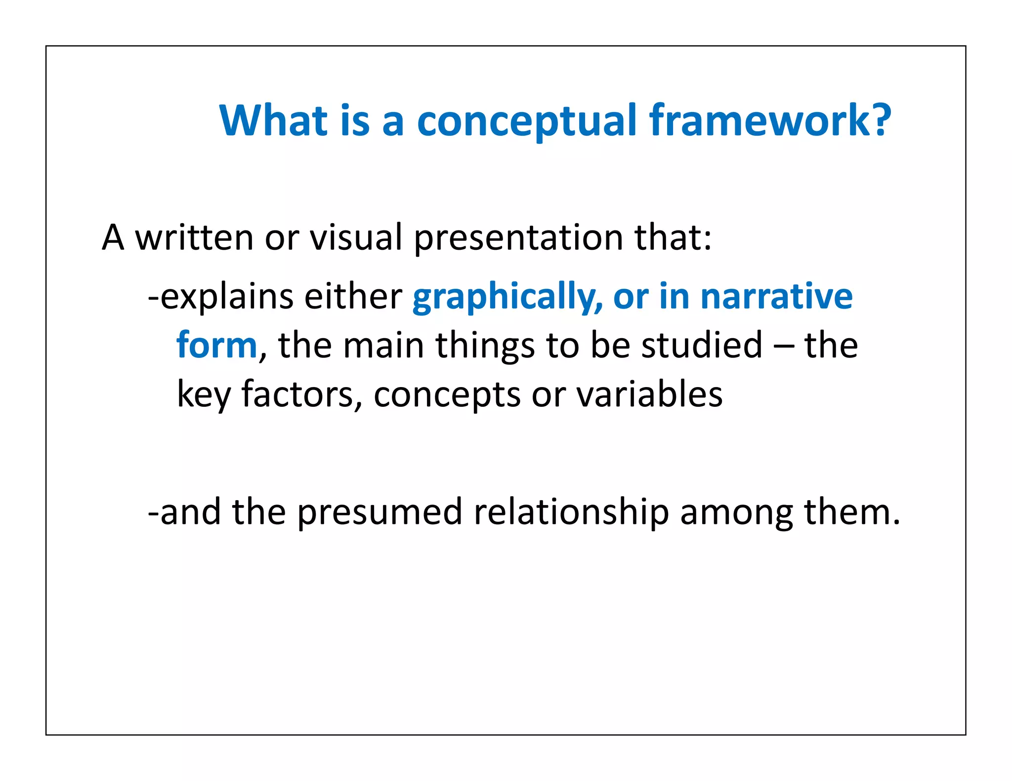 What is a conceptual framework?
A written or visual presentation that:
-explains either graphically, or in narrative
form, the main things to be studied – the
key factors, concepts or variables
-and the presumed relationship among them.
A written or visual presentation that:
-explains either graphically, or in narrative
form, the main things to be studied – the
key factors, concepts or variables
-and the presumed relationship among them.
 