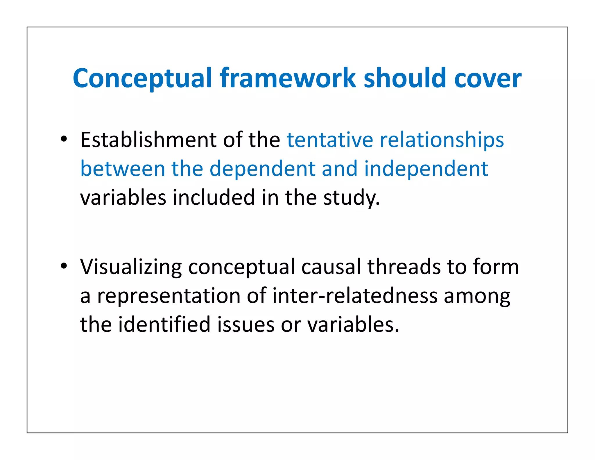 Conceptual framework should cover
• Establishment of the tentative relationships
between the dependent and independent
variables included in the study.
• Visualizing conceptual causal threads to form
a representation of inter-relatedness among
the identified issues or variables.
• Establishment of the tentative relationships
between the dependent and independent
variables included in the study.
• Visualizing conceptual causal threads to form
a representation of inter-relatedness among
the identified issues or variables.
 