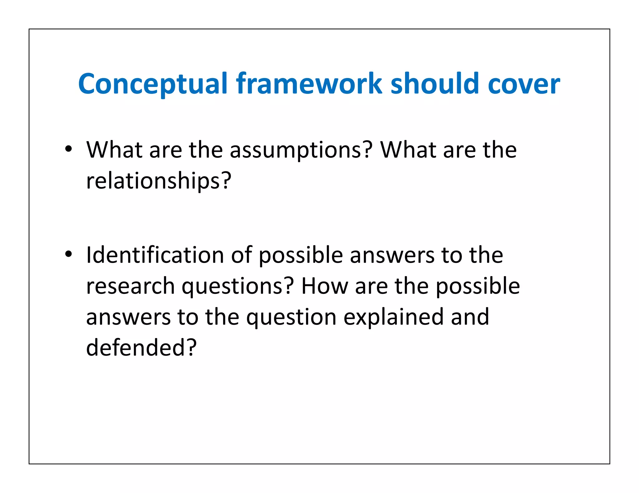 Conceptual framework should cover
• What are the assumptions? What are the
relationships?
• Identification of possible answers to the
research questions? How are the possible
answers to the question explained and
defended?
• What are the assumptions? What are the
relationships?
• Identification of possible answers to the
research questions? How are the possible
answers to the question explained and
defended?
 