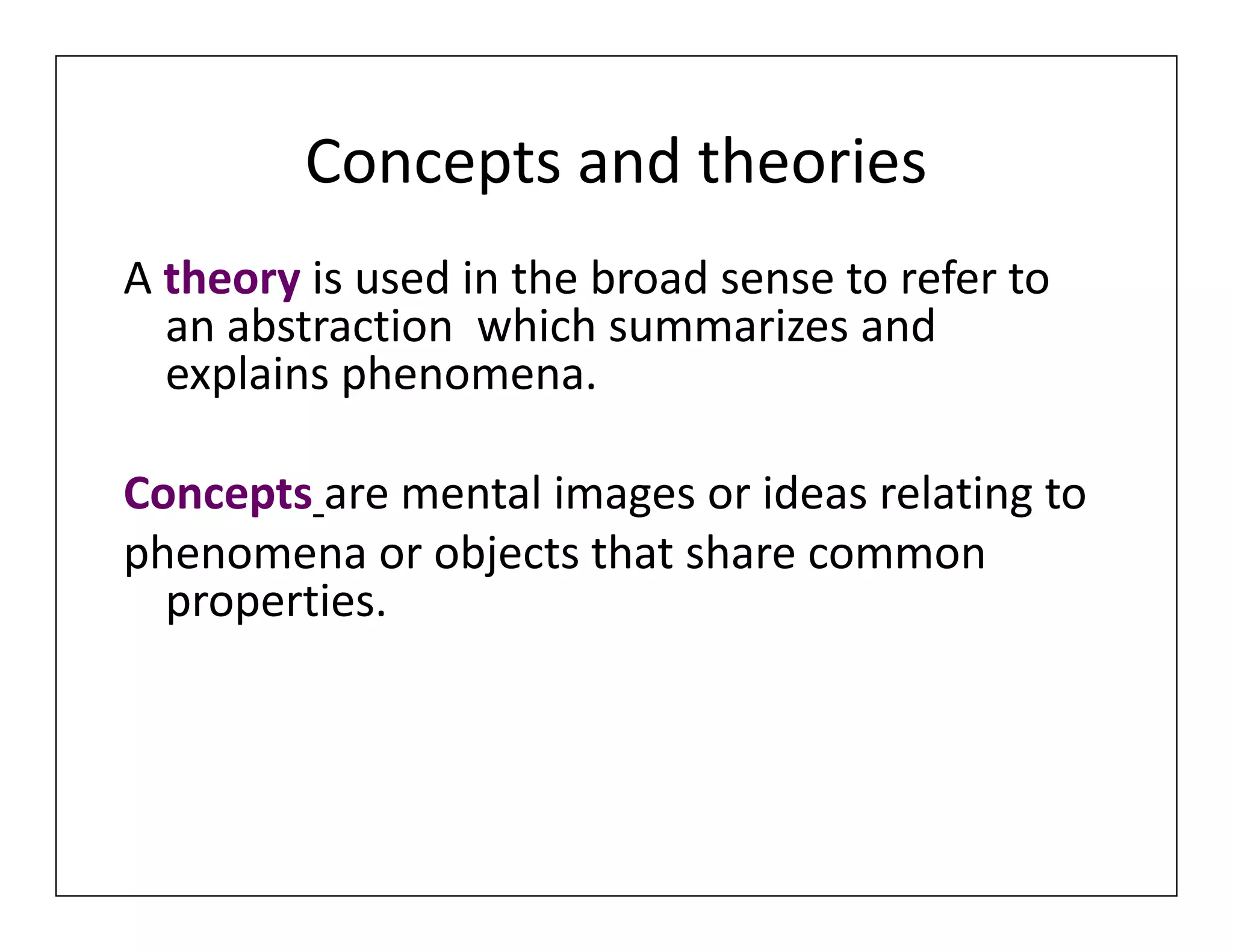 Concepts and theories
A theory is used in the broad sense to refer to
an abstraction which summarizes and
explains phenomena.
Concepts are mental images or ideas relating to
phenomena or objects that share common
properties.
A theory is used in the broad sense to refer to
an abstraction which summarizes and
explains phenomena.
Concepts are mental images or ideas relating to
phenomena or objects that share common
properties.
 