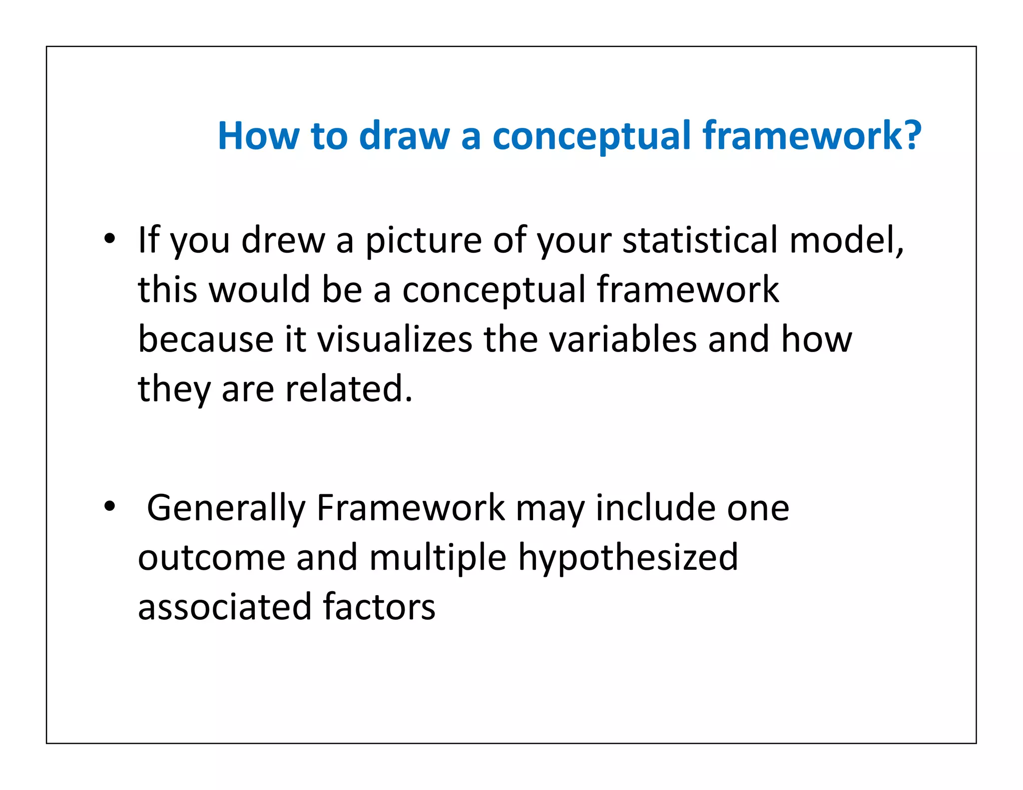 How to draw a conceptual framework?
• If you drew a picture of your statistical model,
this would be a conceptual framework
because it visualizes the variables and how
they are related.
• Generally Framework may include one
outcome and multiple hypothesized
associated factors
• If you drew a picture of your statistical model,
this would be a conceptual framework
because it visualizes the variables and how
they are related.
• Generally Framework may include one
outcome and multiple hypothesized
associated factors
 