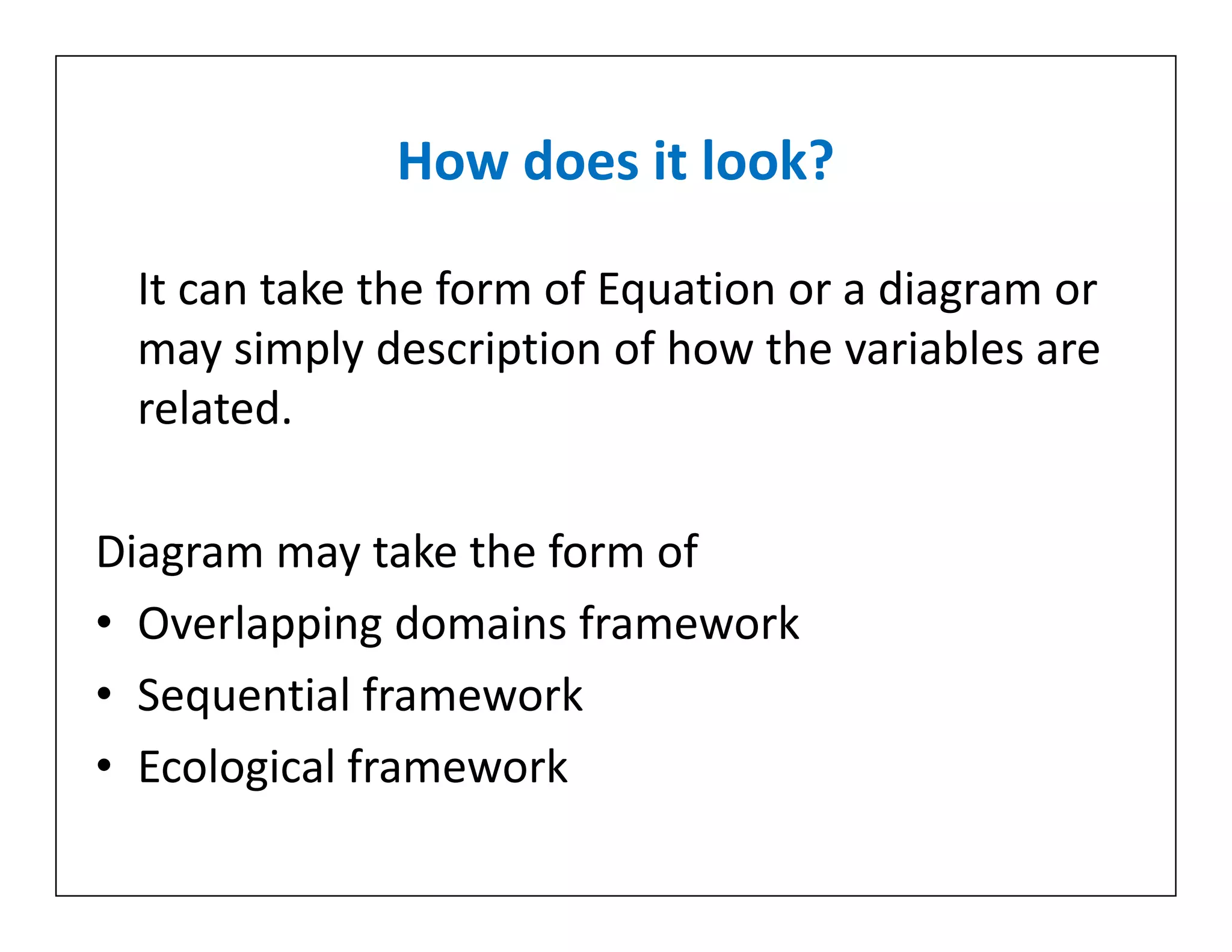 How does it look?
It can take the form of Equation or a diagram or
may simply description of how the variables are
related.
Diagram may take the form of
• Overlapping domains framework
• Sequential framework
• Ecological framework
It can take the form of Equation or a diagram or
may simply description of how the variables are
related.
Diagram may take the form of
• Overlapping domains framework
• Sequential framework
• Ecological framework
 