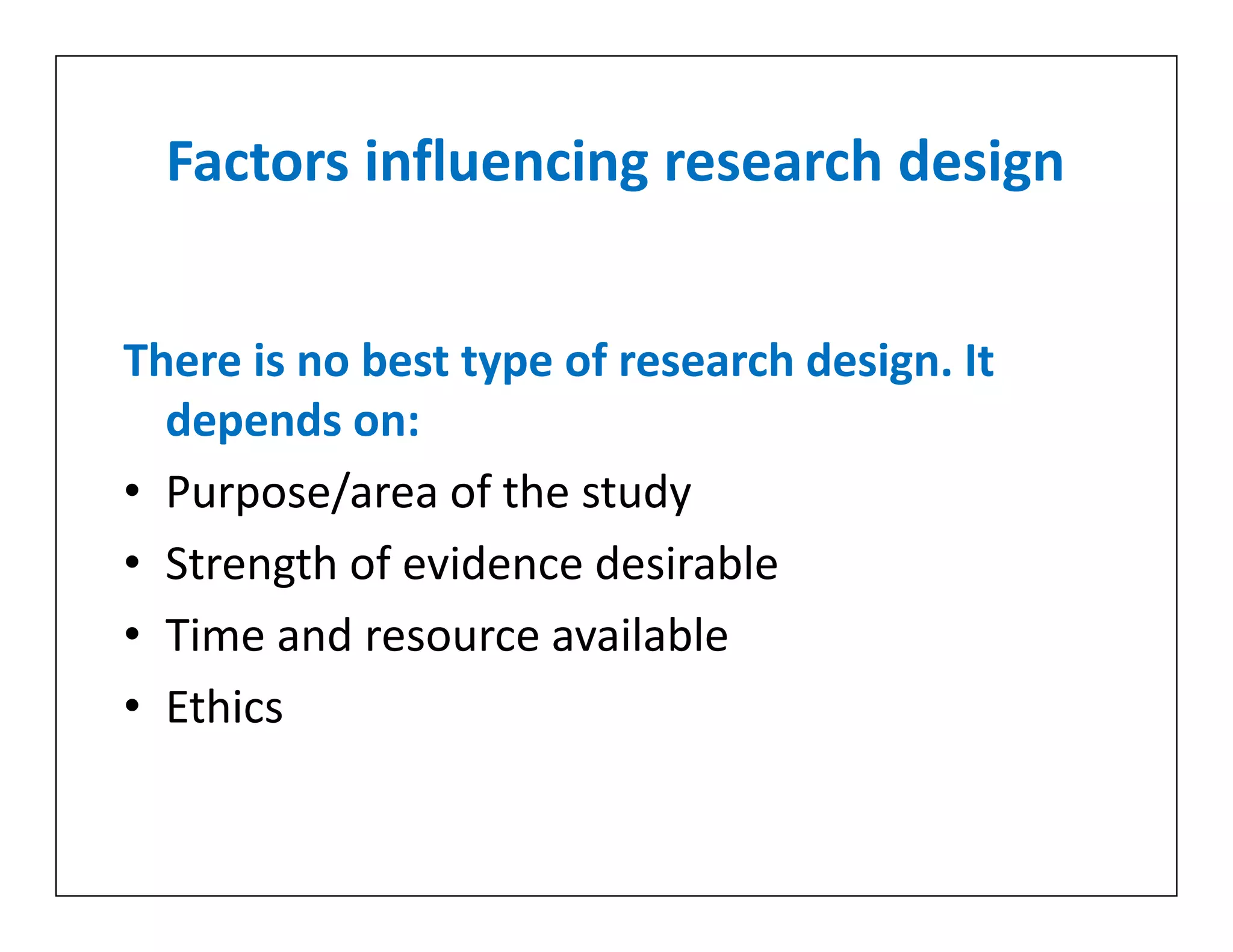 Factors influencing research design
There is no best type of research design. It
depends on:
• Purpose/area of the study
• Strength of evidence desirable
• Time and resource available
• Ethics
There is no best type of research design. It
depends on:
• Purpose/area of the study
• Strength of evidence desirable
• Time and resource available
• Ethics
 