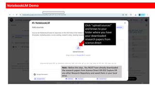 NotebookLM Demo
Click “upload sources”
and brows to your
folder where you have
your downloaded
research papers from
science direct
Note : Before this step , You MUST have already downloaded
the research papers from Science Direct OR IEEE Explore OR
any other Research Repository and saved them in your local
drive.
Dr.Rathishchandra R. Gatti , gattirathish@gmail.com . 16
 