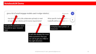 NotebookLM Demo
Ask specific questions laser
focused on your research
topic
It displays the number of
resources
It will also display the most
likely questions that you
can ask to get your R&D in
the right direction.
Dr.Rathishchandra R. Gatti , gattirathish@gmail.com . 18
 