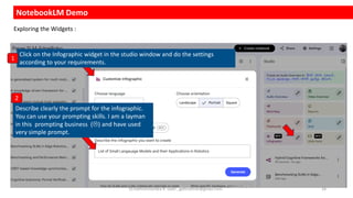 NotebookLM Demo
Click on the Infographic widget in the studio window and do the settings
according to your requirements.
Describe clearly the prompt for the infographic.
You can use your prompting skills. I am a layman
in this prompting business () and have used
very simple prompt.
1
Exploring the Widgets :
2
Dr.Rathishchandra R. Gatti , gattirathish@gmail.com . 24
 