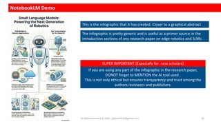 NotebookLM Demo
This is the infographic that it has created. Closer to a graphical abstract
The infographic is pretty generic and is useful as a primer source in the
introduction sections of any research paper on edge robotics and SLMs.
If you are using any part of the infographic in the research paper,
DONOT forget to MENTION the AI tool used .
This is not only ethical but ensures transparency and trust among the
authors reviewers and publishers.
SUPER IMPORTANT (Especially for new scholars)
Dr.Rathishchandra R. Gatti , gattirathish@gmail.com . 26
 