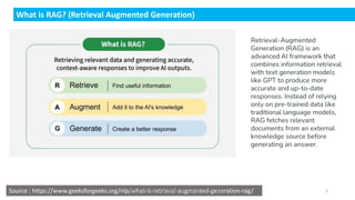 What is RAG? (Retrieval Augmented Generation)
Source : https://www.geeksforgeeks.org/nlp/what-is-retrieval-augmented-generation-rag/
Retrieval-Augmented
Generation (RAG) is an
advanced AI framework that
combines information retrieval
with text generation models
like GPT to produce more
accurate and up-to-date
responses. Instead of relying
only on pre-trained data like
traditional language models,
RAG fetches relevant
documents from an external
knowledge source before
generating an answer.
Dr.Rathishchandra R. Gatti , gattirathish@gmail.com . 3
 