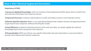 Importance of RAG
1.Access to Updated Knowledge: LLMs are trained on fixed datasets but RAG allows them to fetch fresh
and real time information from external sources.
2.Improved Accuracy: It reduces hallucinations in LLMs and makes answers more factually correct.
3.Domain Specific Expertise: It lets us use specialized datasets like medical records and legal documents
to get expert-level responses without retraining the model.
4.Cost Efficiency: Instead of retraining massive LLMs with new data, we simply update the external
knowledge base hence saving time and resources.
5.Personalization: RAG can retrieve user specific information like past interactions or personal data to
provide more tailored and relevant responses
What is RAG? (Retrieval Augmented Generation)
Source : https://www.geeksforgeeks.org/nlp/what-is-retrieval-augmented-generation-rag/
Dr.Rathishchandra R. Gatti , gattirathish@gmail.com . 4
 