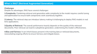 What is RAG? (Retrieval Augmented Generation)
Challenges
Despite its advantages, RAG faces several challenges:
1.Complexity: Combining retrieval and generation adds complexity to the model requires careful tuning
and optimization to ensure both components work seamlessly together.
2.Latency: The retrieval step can introduce latency making it challenging to deploy RAG models in real
time applications.
3.Quality of Retrieval: The overall performance heavily depends on the quality of the retrieved
documents. Poor retrieval can lead to suboptimal generation, undermining the model’s effectiveness.
4.Bias and Fairness: It can inherit biases present in the training data or retrieved documents,
necessitating ongoing efforts to ensure fairness and mitigate biases.
Source : https://www.geeksforgeeks.org/nlp/what-is-retrieval-augmented-generation-rag/
Dr.Rathishchandra R. Gatti , gattirathish@gmail.com . 8
 