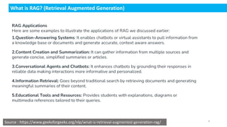 What is RAG? (Retrieval Augmented Generation)
RAG Applications
Here are some examples to illustrate the applications of RAG we discussed earlier:
1.Question-Answering Systems: It enables chatbots or virtual assistants to pull information from
a knowledge base or documents and generate accurate, context aware answers.
2.Content Creation and Summarization: It can gather information from multiple sources and
generate concise, simplified summaries or articles.
3.Conversational Agents and Chatbots: It enhances chatbots by grounding their responses in
reliable data making interactions more informative and personalized.
4.Information Retrieval: Goes beyond traditional search by retrieving documents and generating
meaningful summaries of their content.
5.Educational Tools and Resources: Provides students with explanations, diagrams or
multimedia references tailored to their queries.
Source : https://www.geeksforgeeks.org/nlp/what-is-retrieval-augmented-generation-rag/
Dr.Rathishchandra R. Gatti , gattirathish@gmail.com . 9
 