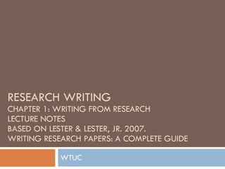 RESEARCH WRITING CHAPTER 1: WRITING FROM RESEARCH LECTURE NOTES BASED ON LESTER & LESTER, JR. 2007.  WRITING RESEARCH PAPERS: A COMPLETE GUIDE WTUC  