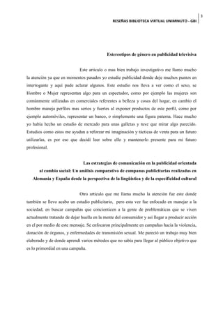 3
                                               RESEÑAS BIBLIOTECA VIRTUAL UNIMINUTO - GBI




                                            Estereotipos de género en publicidad televisiva


                             Este articulo o mas bien trabajo investigativo me llamo mucho
la atención ya que en momentos pasados yo estudie publicidad donde deje muchos puntos en
interrogante y aquí pude aclarar algunos. Este estudio nos lleva a ver como el sexo, se
Hombre o Mujer representan algo para un espectador, como por ejemplo las mujeres son
comúnmente utilizadas en comerciales referentes a belleza y cosas del hogar, en cambio el
hombre maneja perfiles mas serios y fuertes al exponer productos de este perfil, como por
ejemplo automóviles, representar un banco, o simplemente una figura paterna. Hace mucho
yo había hecho un estudio de mercado para unas galletas y tuve que mirar algo parecido.
Estudios como estos me ayudan a reforzar mi imaginación y tácticas de venta para un futuro
utilizarlas, es por eso que decidí leer sobre ello y mantenerlo presente para mi futuro
profesional.


                               Las estrategias de comunicación en la publicidad orientada
       al cambio social: Un análisis comparativo de campanas publicitarias realizadas en
   Alemania y España desde la perspectiva de la lingüística y de la especificidad cultural


                             Otro artículo que me llama mucho la atención fue este donde
también se llevo acabo un estudio publicitario, pero esta vez fue enfocado en manejar a la
sociedad, en buscar campañas que concienticen a la gente de problemáticas que se viven
actualmente tratando de dejar huella en la mente del consumidor y así llegar a producir acción
en el por medio de este mensaje. Se enfocaron principalmente en campañas hacia la violencia,
donación de órganos, y enfermedades de transmisión sexual. Me pareció un trabajo muy bien
elaborado y de donde aprendí varios métodos que no sabía para llegar al público objetivo que
es lo primordial en una campaña.
 