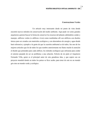 4
                                               RESEÑAS BIBLIOTECA VIRTUAL UNIMINUTO - GBI




                                                                     Construcciones Verdes


                             Un artículo muy interesante desde mi punto de vista donde
encontré nuevos métodos de conservación del medio ambiente. Aquí pude ver como grandes
arquitectos quieren buscar la forma de conservar los recursos del planeta sabiéndolos cuidar y
manejar, edificios verdes (o edificios vivos) como nombraban allí son edificios con diseños
únicos para ser creados con materiales ecológicos y con ahorradores de energía y agua donde
hará referencia y ejemplo a la gente de que la cuestión ambiental es de todos, fue uno de los
mejores artículos que leí de todos los que nombre anteriormente me llamo mucho la atención
el diseño que pretenden para cada edificio, los métodos ecológicos que utilizaran para cuidar
el entorno pasando de ser un problema a una solución. Felicito de mi parte al Arquitecto
Fernando Villa, quien es el principal autor de esta grandiosa idea, y que espero sea un
proyecto mundial donde en todos los países se lleve acabo, para tener de este no un mundo
gris sino un mundo verde y ecológico.
 