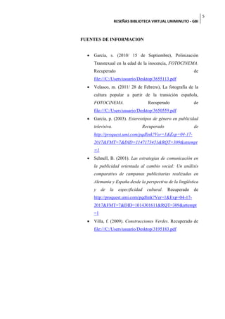 5
                     RESEÑAS BIBLIOTECA VIRTUAL UNIMINUTO - GBI



FUENTES DE INFORMACION


     García, s. (2010/ 15 de Septiembre), Polinización
      Transtexual en la edad de la inocencia, FOTOCINEMA.
      Recuperado                                                de
      file:///C:/Users/usuario/Desktop/3655113.pdf
     Velasco, m. (2011/ 28 de Febrero), La fotografía de la
      cultura popular a partir de la transición española,
      FOTOCINEMA.                      Recuperado               de
      file:///C:/Users/usuario/Desktop/3650559.pdf
     García, p. (2003). Estereotipos de género en publicidad
      televisiva.                  Recuperado                   de
      http://proquest.umi.com/pqdlink?Ver=1&Exp=04-17-
      2017&FMT=7&DID=1147173451&RQT=309&attempt
      =1
     Schnell, B. (2001). Las estrategias de comunicación en
      la publicidad orientada al cambio social: Un análisis
      comparativo de campanas publicitarias realizadas en
      Alemania y España desde la perspectiva de la lingüística
      y    de   la     especificidad   cultural.   Recuperado   de
      http://proquest.umi.com/pqdlink?Ver=1&Exp=04-17-
      2017&FMT=7&DID=1014301611&RQT=309&attempt
      =1
     Villa, f. (2009). Construcciones Verdes. Recuperado de
      file:///C:/Users/usuario/Desktop/3195183.pdf
 