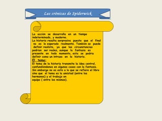 Las crónicas de Spiderwick La  acci ó n  se  desarrolla  en  un  tiempo indeterminado, y moderno. La historia resulta sorpresiva  puesto  que  el  final  no  es  lo esperado  realmente. Tambi é n se  puede  definir realista,  ya  que  las  circunstancias  podr í an  ser reales, aunque  la  fantas í a  es  presente  en  todo  momento, esta  se  podr í a  definir como un intruso  en  la  historia. El  tema: El tema de la historia transmite la idea central, confundi é ndonos en algunos casos con la fantas í a. Sin embargo no es esto a lo que se refiere el libro sino que  el tema es la amistad (entre los hermanos) y el trabajo en  equipo ( entre los mismos). 