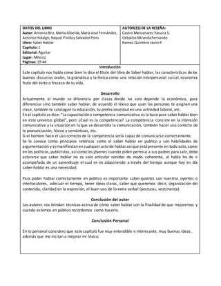 DATOS DEL LIBRO
Autor: AntonioBriz,Marta Albelda,María José Fernández,
AntonioHidalgo,Raquel PinillaySalvadorPons.
Libro: SaberHablar
Capítulo:1
Editorial: Aguilar
Lugar: México
Páginas: 19-44
AUTOR(ES) DE LA RESEÑA:
Castro ManzanarezYasuira S.
CeballosMirandaFernando
Ramos QuinteroJavierF.
Introducción
Este capítulo nos habla como bien lo dice el título del libro de Saber hablar, las características de los
buenos discursos orales, la gramática y la léxica como una relación interpersonal social, economía
fruto del éxito o fracaso de tu vida.
Desarrollo
Actualmente el mundo se diferencía por clases donde no solo depende lo económico, para
diferenciar sino también saber hablar, de acuerdo el léxico que usan las personas te asignan una
clase, también te catalogan tu educación, tu profesionalidad en una actividad laboral, etc.
En el capítulo se dice: “Lacapacitacióno competencia comunicativa es la basepara saber hablar bien
en este universo global”, pero ¿Cuál es la competencia? La competencia consiste en la intención
comunicativa y la situación en la que se desarrolla la comunicación, también hacer uso correcto de
la pronunciación, léxico y semánticas, etc.
Si el hombre hace el uso correcto de la competencia sería capaz de comunicarse correctamente.
Se le conoce como principios retóricos como el saber hablar en publico y son habilidades de
argumentación y semanifiestan en cualquier acto de hablar asíque estápresente en todo acto, como
en los políticos, publicistas, así como los jóvenes cuando piden permiso a sus padres para salir, debe
aclararse que saber hablar no es solo articular sonidos de modo coherente, el habla ha de ir
acompañada de un aprendizaje el cual se ira adquiriendo a través del tiempo aunque hoy en día
saber hablar es una necesidad.
Para poder hablar correctamente en público es importante saber quienes son nuestros oyentes o
interlocutores, adecuar el tiempo, tener ideas claras, saber que queremos decir, organización del
contenido, claridad en la expresión, el buen uso de lo extra verbal (posturas, vestimenta).
Conclusión del autor
Los autores nos brindan técnicas acerca de cómo saber hablar con la finalidad de que mejoremos y
cuando estemos en público recordemos como hacerlo.
Conclusión Personal
En lo personal considero que este capítulo fue muy entendible e interesante, muy buenas ideas,
además que me incitan a mejorar mi léxico.
 