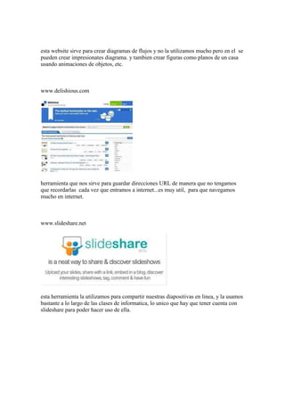 esta website sirve para crear diagramas de flujos y no la utilizamos mucho pero en el se
pueden crear impresionates diagrama. y tambien crear figuras como planos de un casa
usando animaciones de objetos, etc.



www.delishious.com




herramienta que nos sirve para guardar direcciones URL de manera que no tengamos
que recordarlas cada vez que entramos a internet...es muy util, para que navegamos
mucho en internet.



www.slideshare.net




esta herramienta la utilizamos para compartir nuestras diapositivas en linea, y la usamos
bastante a lo largo de las clases de informatica, lo unico que hay que tener cuenta con
slideshare para poder hacer uso de ella.
 