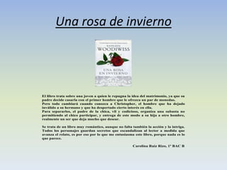Una rosa de invierno
El libro trata sobre una joven a quien le repugna la idea del matrimonio, ya que su
padre decide casarla con el primer hombre que le ofrezca un par de monedas.
Pero todo cambiará cuando conozca a Christopher, el hombre que ha dejado
inválido a su hermano y que ha despertado cierto interés en ella.
Para separarlos, el padre de la chica, vil y codicioso, organiza una subasta no
permitiendo al chico participar, y entrega de este modo a su hija a otro hombre,
realmente un ser que deja mucho que desear.
Se trata de un libro muy romántico, aunque no falta también la acción y la intriga.
Todos los personajes guardan secretos que escandalizan al lector a medida que
avanza el relato, es por eso por lo que me entusiasma este libro, porque nada es lo
que parece.
Carolina Ruiz Rizo, 1º BAC B
 