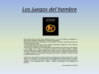 Los juegos del hambre
Esta novela trata de una chica, Katniss, que se va con un amigo a participar en
unos juegos olímpicos llamados los “juegos del hambre”.
Mientras entrenan para participar en estos juegos, conocen a muchas personas que
les ayudarán más tarde.
Cuando empiezan los juegos, pasan muchas situaciones peligrosas, como caída de
rayos, niebla radiactiva y lluvia de sangre.
Al cabo de un tiempo morirá mucha gente, sólo quedan siete personas, así, Katniss
y sus amigos van a idear un plan para librarse del bando enemigo, deciden
electrocutarlo, pero escapan malheridos, aunque el techo se desmorona, los árboles
se caen, y Katniss consigue escapar junto a otra persona, cuando le comunican que
su amigo ha muerto y su pueblo ha desaparecido. Ella se entristece mucho por ello
y aquí termina la novela.
Aunque en esta novela no pasan cosas muy alegres, me parece interesante, sobre
todo en los momentos en que conocen los protagonistas a mucha gente y se hacen
amigos, ya que ello es divertido y alegre. También está bien que la protagonista se
enfrente a los problemas de su época y supere las pruebas de los juegos del
hambre.
Irene del Río, 2º ESO B
 
