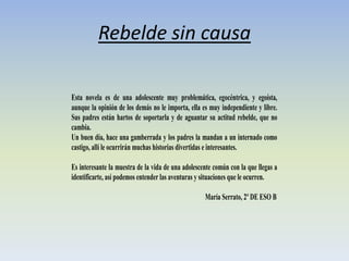 Rebelde sin causa
Esta novela es de una adolescente muy problemática, egocéntrica, y egoísta,
aunque la opinión de los demás no le importa, ella es muy independiente y libre.
Sus padres están hartos de soportarla y de aguantar su actitud rebelde, que no
cambia.
Un buen día, hace una gamberrada y los padres la mandan a un internado como
castigo, allí le ocurrirán muchas historias divertidas e interesantes.
Es interesante la muestra de la vida de una adolescente común con la que llegas a
identificarte, así podemos entender las aventuras y situaciones que le ocurren.
María Serrato, 2º DE ESO B
 