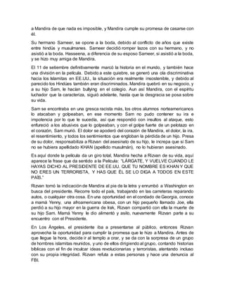 a Mandira de que nada es imposible, y Mandira cumple su promesa de casarse con
él.
Su hermano Sameer, se opone a la boda, debido al conflicto de años que existe
entre hindús y musulmanes. Sameer decidió romper lazos con su hermano, y no
asistió a la boda. Hasseena, a diferencia de su esposo Sameer, si asistió a la boda,
y se hizo muy amiga de Mandira.
El 11 de setiembre definitivamente marcó la historia en el mundo, y también hace
una división en la película. Debido a este quiebre, se generó una ola discriminativa
hacia los Islamitas en EE.UU., la situación era realmente insostenible, y debido al
parecido los Hindúes también eran discriminados. Mandira quebró en su negocio, y
a su hijo Sam, le hacían bullying en el colegio. Aun así Mandira, con el espíritu
luchador que la caracteriza, siguió adelante, hasta que la desgracia se posa sobre
su vida.
Sam se encontraba en una gresca racista más, los otros alumnos norteamericanos
lo atacaban y golpeaban, en ese momento Sam no pudo contener su ira e
impotencia por lo que le sucedía, así que respondió con insultos al ataque, esto
enfureció a los abusivos que lo golpeaban, y con el golpe fuerte de un pelotazo en
el corazón, Sam murió. El dolor se apoderó del corazón de Mandira, el dolor, la ira,
el resentimiento, y todos los sentimientos que engloban la pérdida de un hijo. Presa
de su dolor, responsabiliza a Rizvan del asesinato de su hijo, le increpa que si Sam
no se hubiera apellidado KHAN (apellido musulmán), no lo hubieran asesinado.
Es aquí donde la película da un giro total, Mandira hecha a Rizvan de su vida, aquí
aparece la frase que da sentido a la Película: “LÁRGATE, Y VUELVE CUANDO LE
HAYAS DICHO AL PRESIDENTE DE EE.UU. QUE TU NOMBRE ES KHAN Y QUE
NO ERES UN TERRORISTA, Y HAS QUE ÉL SE LO DIGA A TODOS EN ESTE
PAÍS.”
Rizvan tomó la indicación de Mandira al pie de la letra y enrumbó a Washington en
busca del presidente. Recorre todo el país, trabajando en las carreteras reparando
autos, o cualquier otra cosa. En una oportunidad en el condado de Georgia, conoce
a mamá Yenny, una afroamericana obesa, con un hijo pequeño llamado Joe, ella
perdió a su hijo mayor en la guerra de Irak, Rizvan compartió con ella la muerte de
su hijo Sam. Mamá Yenny le dio alimentó y asilo, nuevamente Rizvan parte a su
encuentro con el Presidente.
En Los Ángeles, el presidente iba a presentarse al público, entonces Rizvan
aprovecha la oportunidad para cumplir la promesa que le hizo a Mandira. Antes de
que llegue la hora, decide ir al templo a orar, y se da con la sorpresa de un grupo
de hombres islamitas reunidos, y uno de ellos dirigiendo al grupo, contando historias
bíblicas con el fin de inculcar ideas revolucionarias y terroristas, atentando incluso
con su propia integridad. Rizvan refuta a estas personas y hace una denuncia al
FBI.
 