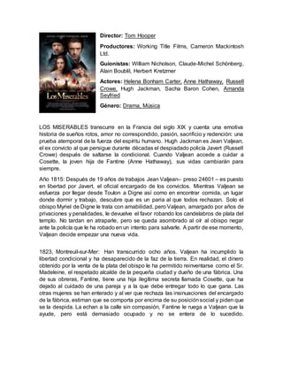 Director: Tom Hooper
Productores: Working Title Films, Cameron Mackintosh
Ltd.
Guionistas: William Nicholson, Claude-Michel Schönberg,
Alain Boublil, Herbert Kretzmer
Actores: Helena Bonham Carter, Anne Hathaway, Russell
Crowe, Hugh Jackman, Sacha Baron Cohen, Amanda
Seyfried
Género: Drama, Música
LOS MISERABLES transcurre en la Francia del siglo XIX y cuenta una emotiva
historia de sueños rotos, amor no correspondido, pasión, sacrificio y redención: una
prueba atemporal de la fuerza del espíritu humano. Hugh Jackman es Jean Valjean,
el ex convicto al que persigue durante décadas el despiadado policía Javert (Russell
Crowe) después de saltarse la condicional. Cuando Valjean accede a cuidar a
Cosette, la joven hija de Fantine (Anne Hathaway), sus vidas cambiarán para
siempre.
Año 1815: Después de 19 años de trabajos Jean Valjean– preso 24601 – es puesto
en libertad por Javert, el oficial encargado de los convictos. Mientras Valjean se
esfuerza por llegar desde Toulon a Digne así como en encontrar comida, un lugar
donde dormir y trabajo, descubre que es un paria al que todos rechazan. Solo el
obispo Myriel de Digne le trata con amabilidad, pero Valjean, amargado por años de
privaciones y penalidades, le devuelve el favor robando los candelabros de plata del
templo. No tardan en atraparle, pero se queda asombrado al oír al obispo negar
ante la policía que le ha robado en un intento para salvarle. A partir de ese momento,
Valjean decide empezar una nueva vida.
1823, Montreuil-sur-Mer: Han transcurrido ocho años. Valjean ha incumplido la
libertad condicional y ha desaparecido de la faz de la tierra. En realidad, el dinero
obtenido por la venta de la plata del obispo le ha permitido reinventarse como el Sr.
Madeleine, el respetado alcalde de la pequeña ciudad y dueño de una fábrica. Una
de sus obreras, Fantine, tiene una hija ilegítima secreta llamada Cosette, que ha
dejado al cuidado de una pareja y a la que debe entregar todo lo que gana. Las
otras mujeres se han enterado y al ver que rechaza las insinuaciones del encargado
de la fábrica, estiman que se comporta por encima de su posiciónsocial y piden que
se la despida. La echan a la calle sin compasión, Fantine le ruega a Valjean que la
ayude, pero está demasiado ocupado y no se entera de lo sucedido.
 