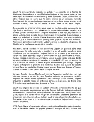Javert ha sido nombrado inspector de policía y se presenta en la fábrica de
Madeleine. Su cara le suena, pero Madeleine (Valjean) le dice que se equivoca. Les
interrumpe un estruendo en el exterior y salen corriendo. Javert, asombrado, ve
cómo Valjean alza un carro que ha caído encima de un conductor llamado
Fauchelevent. La extraordinaria demostración de fuerza hace pensar a Javert en el
convicto Valjean, pero no se atreve a decir nada al no estar seguro.
Desesperada por encontrar dinero para pagar los medicamentos que necesita su
hija, Fantine va al barrio chino, donde vende su preciado medallón, su pelo y sus
dientes, y acaba prostituyéndose. Después de caer en lo más bajo, se pelea con un
cliente violento. Está a punto de ser detenida por Javert cuando llega el alcalde y
exige que se la lleve al hospital. Fantine le cuenta a Valjean que su encargado la
despidió, que él tampoco hizo nada para ayudarla y que su hija se está muriendo.
Asombrado por este descubrimiento, Valjean promete ir a buscarla a la posada de
Montfermeil y traerla para que se reúna con ella.
Más tarde, Javert se entera de que el convicto Valjean, al que lleva ocho años
persiguiendo, ha sido capturado, y decide ir a ver al alcalde Madeleine para
disculparse por sus sospechas. Valjean disimula su sorpresa y se apresura en
volver a su casa, decidido a dejar la ciudad antes de que se descubra la verdad.
Pero es incapaz de permitir que un inocente vaya a la cárcel y entra en la sala donde
se celebra el juicio, proclamando que él es el preso 24601. El juez, convencido de
que el alcalde ha perdido la razón, le pide amablemente que se vaya. Valjean
regresa al hospital y le promete a la moribunda Fantine que cuidará de Cosette
como si fuese su propia hija. Fantine muere y Javert llega para detener a Valjean.
Los dos hombres luchan, pero Valjean consigue escapar.
La joven Cosette vive en Montferneuil con los Thénardier, que la tratan muy mal
mientras miman a su hija, la joven Éponine. Además de posaderos, también
regentan un burdel donde aprovechan para desvalijar a los clientes, Valjean
encuentra a Cosette helada en el bosque cercano a la posada. Da dinero a los
Thénardier para que le permitan llevársela a París.
Javert llega al poco de haberse ido Valjean y Cosette, y maldice el hecho de que
Valjean haya vuelto a escapar una vez más. Camino de París, Valjean descubre el
tremendo amor paternal que siente por la niña. Sabe que Javert les sigue de cerca,
y a su llegada a la capital buscan refugio en un convento. El destino quiere que se
encuentren con el hombre al que Valjean salvó la vida, el carretero Fauchelevent.
Esa noche, Javert jura a la ciudad dormida que perseguirá a Valjean hasta conseguir
volver a encerrarle.
1832, París: Nueve años después, el descontento del pueblo está a punto de estallar
ante la inminente muerte del popular general Lamarque, el único hombre del
 