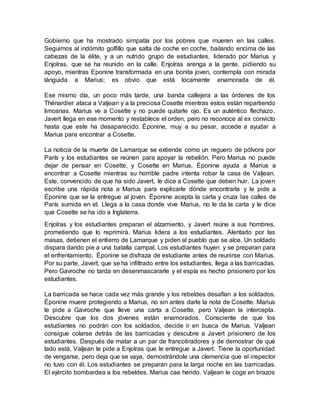 Gobierno que ha mostrado simpatía por los pobres que mueren en las calles.
Seguimos al indómito golfillo que salta de coche en coche, bailando encima de las
cabezas de la élite, y a un nutrido grupo de estudiantes, liderado por Marius y
Enjolras. que se ha reunido en la calle. Enjolras arenga a la gente, pidiendo su
apoyo, mientras Eponine transformada en una bonita joven, contempla con mirada
lánguida a Marius; es obvio que está locamente enamorada de él.
Ese mismo día, un poco más tarde, una banda callejera a las órdenes de los
Thénardier ataca a Valjean y a la preciosa Cosette mientras estos están repartiendo
limosnas. Marius ve a Cosette y no puede quitarle ojo. Es un auténtico flechazo.
Javert llega en ese momento y restablece el orden, pero no reconoce al ex convicto
hasta que este ha desaparecido. Éponine, muy a su pesar, accede a ayudar a
Marius para encontrar a Cosette.
La noticia de la muerte de Lamarque se extiende como un reguero de pólvora por
París y los estudiantes se reúnen para apoyar la rebelión. Pero Marius no puede
dejar de pensar en Cosette, y Cosette en Marius, Éponine ayuda a Marius a
encontrar a Cosette mientras su horrible padre intenta robar la casa de Valjean.
Este, convencido de que ha sido Javert, le dice a Cosette que deben huir. La joven
escribe una rápida nota a Marius para explicarle dónde encontrarla y le pide a
Éponine que se la entregue al joven. Éponine acepta la carta y cruza las calles de
París sumida en el. Llega a la casa donde vive Marius, no le da la carta y le dice
que Cosette se ha ido a Inglaterra.
Enjolras y los estudiantes preparan el alzamiento, y Javert reúne a sus hombres,
prometiendo que lo reprimirá. Marius lidera a los estudiantes. Alentado por las
masas, detienen el entierro de Lamarque y piden al pueblo que se alce. Un soldado
dispara dando pie a una batalla campal. Los estudiantes huyen y se preparan para
el enfrentamiento. Éponine se disfraza de estudiante antes de reunirse con Marius.
Por su parte, Javert, que se ha infiltrado entre los estudiantes, llega a las barricadas.
Pero Gavroche no tarda en desenmascararle y el espía es hecho prisionero por los
estudiantes.
La barricada se hace cada vez más grande y los rebeldes desafían a los soldados.
Éponine muere protegiendo a Marius, no sin antes darle la nota de Cosette. Marius
le pide a Gavroche que lleve una carta a Cosette, pero Valjean la intercepta.
Descubre que los dos jóvenes están enamorados. Consciente de que los
estudiantes no podrán con los soldados, decide ir en busca de Marius. Valjean
consigue colarse detrás de las barricadas y descubre a Javert prisionero de los
estudiantes. Después de matar a un par de francotiradores y de demostrar de qué
lado está, Valjean le pide a Enjolras que le entregue a Javert. Tiene la oportunidad
de vengarse, pero deja que se vaya, demostrándole una clemencia que el inspector
no tuvo con él. Los estudiantes se preparan para la larga noche en las barricadas.
El ejército bombardea a los rebeldes. Marius cae herido. Valjean le coge en brazos
 