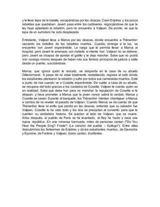y le lleva lejos de la batalla, escapándose por las cloacas. Caen Enjolras y los pocos
rebeldes que quedaban. Javert pasa entre los cadáveres, regocijándose de que la
ley haya aplastado la rebelión, pero no encuentra a Valjean. De pronto, ve que la
tapa de un sumidero ha sido desplazada.
Entretanto, Valjean lleva a Marius por las cloacas, donde encuentra a Thénardier
vaciando los bolsillos de los rebeldes muertos. Cuando emerge a la luz, se
encuentra con Javert esperándole. Le ruega que le permita llevar a Marius al
hospital, pero Javert le amenaza con matarle si intenta huir. Valjean no se detiene,
pero Javert es incapaz de apretar el gatillo y le deja marchar. Sabe que no podrá
vivir consigo mismo después de haber roto sus férreos principios de justicia y salta
desde un puente, suicidándose.
Marius, que ignora quién le rescató, se despierta en la casa de su abuelo
Gillenormand. A pesar de no estar totalmente restablecido, regresa al café donde
los estudiantes planearon la rebelión y sufre por todos sus camaradas muertos. Está
a punto de irse cuando ve a Cosette esperándole. De vuelta a casa de su abuelo,
se recupera del todo gracias a los cuidados de Cosette. Valjean le cuenta quién es
en realidad. Sabe que debe huir para no manchar la reputación de Cosette si le
atrapan, y hace prometer a Marius que la joven nunca sabrá la verdad; Marius y
Cosette se casan. Durante el banquete, los Thénardier intentan chantajear a Marius
a cambio de no revelar el pasado de Valjean. Cuando Marius se da cuenta de que
Thénardier lleva el anillo que perdió en las cloacas, entiende que su salvador fue
Valjean. Cosette lo ha oído todo y los dos se precipitan al convento para que le
cuenten su verdadera historia. Se quedan al lado de Valjean, que se muere.
Años después, el pueblo de París se ha levantado, el Rey ha huido y nace una
nueva república. En una inmensa barricada, miles de personas cantan ("Do You
Hear the People Sing? Finale"/ (La canción del pueblo – Epílogo"). Entre ellas
descubrimos los fantasmas de Enjolras y de los estudiantes muertos, de Gavroche
y Éponine, de Fantine y Valjean; todos cantan, triunfantes.
 