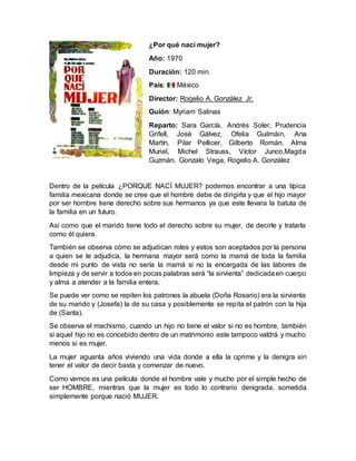 ¿Por qué nací mujer?
Año: 1970
Duración: 120 min.
País: México
Director: Rogelio A. González Jr.
Guión: Myriam Salinas
Reparto: Sara García, Andrés Soler, Prudencia
Grifell, José Gálvez, Ofelia Guilmáin, Ana
Martín, Pilar Pellicer, Gilberto Román, Alma
Muriel, Michel Strauss, Víctor Junco,Magda
Guzmán, Gonzalo Vega, Rogelio A. González
Dentro de la película ¿PORQUE NACÍ MUJER? podemos encontrar a una típica
familia mexicana donde se cree que el hombre debe de dirigirla y que el hijo mayor
por ser hombre tiene derecho sobre sus hermanos ya que este llevara la batuta de
la familia en un futuro.
Así como que el marido tiene todo el derecho sobre su mujer, de decirle y tratarla
como él quiera.
También se observa cómo se adjudican roles y estos son aceptados por la persona
a quien se le adjudica, la hermana mayor será como la mamá de toda la familia
desde mi punto de vista no sería la mamá si no la encargada de las labores de
limpieza y de servir a todos en pocas palabras será “la sirvienta” dedicadaen cuerpo
y alma a atender a la familia entera.
Se puede ver como se repiten los patrones la abuela (Doña Rosario) era la sirvienta
de su marido y (Josefa) la de su casa y posiblemente se repita el patrón con la hija
de (Santa).
Se observa el machismo, cuando un hijo no tiene el valor si no es hombre, también
si aquel hijo no es concebido dentro de un matrimonio este tampoco valdrá y mucho
menos si es mujer.
La mujer aguanta años viviendo una vida donde a ella la oprime y la denigra sin
tener el valor de decir basta y comenzar de nuevo.
Como vemos es una película donde el hombre vale y mucho por el simple hecho de
ser HOMBRE, mientras que la mujer es todo lo contrario denigrada, sometida
simplemente porque nació MUJER.
 