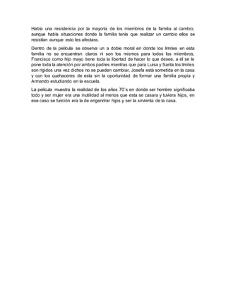 Había una resistencia por la mayoría de los miembros de la familia al cambio,
aunque había situaciones donde la familia tenía que realizar un cambio ellos se
resistían aunque esto les afectara.
Dentro de la película se observa un a doble moral en donde los límites en esta
familia no se encuentran claros ni son los mismos para todos los miembros,
Francisco como hijo mayo tiene toda la libertad de hacer lo que desee, a él se le
pone toda la atención por ambos padres mientras que para Luisa y Santa los límites
son rígidos una vez dichos no se pueden cambiar, Josefa está sometida en la casa
y con los quehaceres de esta sin la oportunidad de formar una familia propia y
Armando estudiando en la escuela.
La película muestra la realidad de los años 70´s en donde ser hombre significaba
todo y ser mujer era una inutilidad al menos que esta se casara y tuviera hijos, en
ese caso se función era la de engendrar hijos y ser la sirvienta de la casa.
 