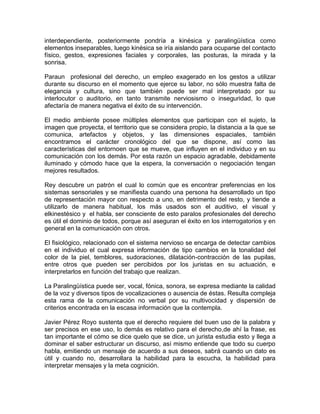 interdependiente, posteriormente pondría a kinésica y paralingüística como
elementos inseparables, luego kinésica se iría aislando para ocuparse del contacto
físico, gestos, expresiones faciales y corporales, las posturas, la mirada y la
sonrisa.
Paraun profesional del derecho, un empleo exagerado en los gestos a utilizar
durante su discurso en el momento que ejerce su labor, no sólo muestra falta de
elegancia y cultura, sino que también puede ser mal interpretado por su
interlocutor o auditorio, en tanto transmite nerviosismo o inseguridad, lo que
afectaría de manera negativa el éxito de su intervención.
El medio ambiente posee múltiples elementos que participan con el sujeto, la
imagen que proyecta, el territorio que se considera propio, la distancia a la que se
comunica, artefactos y objetos, y las dimensiones espaciales, también
encontramos el carácter cronológico del que se dispone, así como las
características del entornoen que se mueve, que influyen en el individuo y en su
comunicación con los demás. Por esta razón un espacio agradable, debidamente
iluminado y cómodo hace que la espera, la conversación o negociación tengan
mejores resultados.
Rey descubre un patrón el cual lo común que es encontrar preferencias en los
sistemas sensoriales y se manifiesta cuando una persona ha desarrollado un tipo
de representación mayor con respecto a uno, en detrimento del resto, y tiende a
utilizarlo de manera habitual, los más usados son el auditivo, el visual y
elkinestésico y el habla, ser consciente de esto paralos profesionales del derecho
es útil el dominio de todos, porque así aseguran el éxito en los interrogatorios y en
general en la comunicación con otros.
El fisiológico, relacionado con el sistema nervioso se encarga de detectar cambios
en el individuo el cual expresa información de tipo cambios en la tonalidad del
color de la piel, temblores, sudoraciones, dilatación-contracción de las pupilas,
entre otros que pueden ser percibidos por los juristas en su actuación, e
interpretarlos en función del trabajo que realizan.
La Paralingüística puede ser, vocal, fónica, sonora, se expresa mediante la calidad
de la voz y diversos tipos de vocalizaciones o ausencia de éstas. Resulta compleja
esta rama de la comunicación no verbal por su multivocidad y dispersión de
criterios encontrada en la escasa información que la contempla.
Javier Pérez Royo sustenta que el derecho requiere del buen uso de la palabra y
ser precisos en ese uso, lo demás es relativo para el derecho,de ahí la frase, es
tan importante el cómo se dice quelo que se dice, un jurista estudia esto y llega a
dominar el saber estructurar un discurso, así mismo entiende que todo su cuerpo
habla, emitiendo un mensaje de acuerdo a sus deseos, sabrá cuando un dato es
útil y cuando no, desarrollara la habilidad para la escucha, la habilidad para
interpretar mensajes y la meta cognición.
 