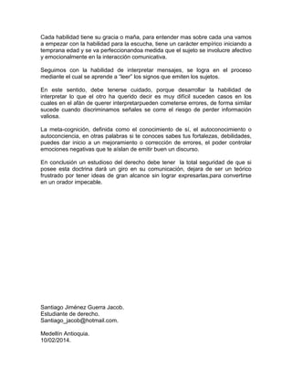 Cada habilidad tiene su gracia o maña, para entender mas sobre cada una vamos
a empezar con la habilidad para la escucha, tiene un carácter empírico iniciando a
temprana edad y se va perfeccionandoa medida que el sujeto se involucre afectivo
y emocionalmente en la interacción comunicativa.
Seguimos con la habilidad de interpretar mensajes, se logra en el proceso
mediante el cual se aprende a “leer” los signos que emiten los sujetos.
En este sentido, debe tenerse cuidado, porque desarrollar la habilidad de
interpretar lo que el otro ha querido decir es muy difícil suceden casos en los
cuales en el afán de querer interpretarpueden cometerse errores, de forma similar
sucede cuando discriminamos señales se corre el riesgo de perder información
valiosa.
La meta-cognición, definida como el conocimiento de sí, el autoconocimiento o
autoconciencia, en otras palabras si te conoces sabes tus fortalezas, debilidades,
puedes dar inicio a un mejoramiento o corrección de errores, el poder controlar
emociones negativas que te aíslan de emitir buen un discurso.
En conclusión un estudioso del derecho debe tener la total seguridad de que si
posee esta doctrina dará un giro en su comunicación, dejara de ser un teórico
frustrado por tener ideas de gran alcance sin lograr expresarlas,para convertirse
en un orador impecable.
Santiago Jiménez Guerra Jacob.
Estudiante de derecho.
Santiago_jacob@hotmail.com.
Medellín Antioquia.
10/02/2014.
 