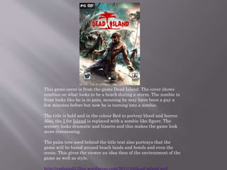 This game cover is from the game Dead Island. The cover shows
zombies on what looks to be a beach during a storm. The zombie in
front looks like he is in pain, meaning he may have been a guy a
few minutes before but now he is turning into a zombie.
The title is bold and in the colour Red to portray blood and horror.
Also, the I for Island is replaced with a zombie like figure. The
scenery looks dramatic and bizarre and this makes the game look
more threatening.
The palm tree used behind the title text also portrays that the
game will be based around beach lands and hotels and even the
ocean. This gives the viewer an idea then of the environment of the
game as well as style.
 