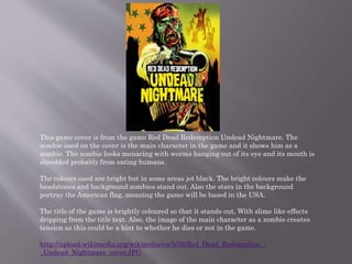 This game cover is from the game Red Dead Redemption Undead Nightmare. The
zombie used on the cover is the main character in the game and it shows him as a
zombie. The zombie looks menacing with worms hanging out of its eye and its mouth is
shredded probably from eating humans.
The colours used are bright but in some areas jet black. The bright colours make the
headstones and background zombies stand out. Also the stars in the background
portray the American flag, meaning the game will be based in the USA.
The title of the game is brightly coloured so that it stands out, With slime like effects
dripping from the title text. Also, the image of the main character as a zombie creates
tension as this could be a hint to whether he dies or not in the game.
http://upload.wikimedia.org/wikipedia/en/5/59/Red_Dead_Redemption_-
_Undead_Nightmare_cover.JPG
 